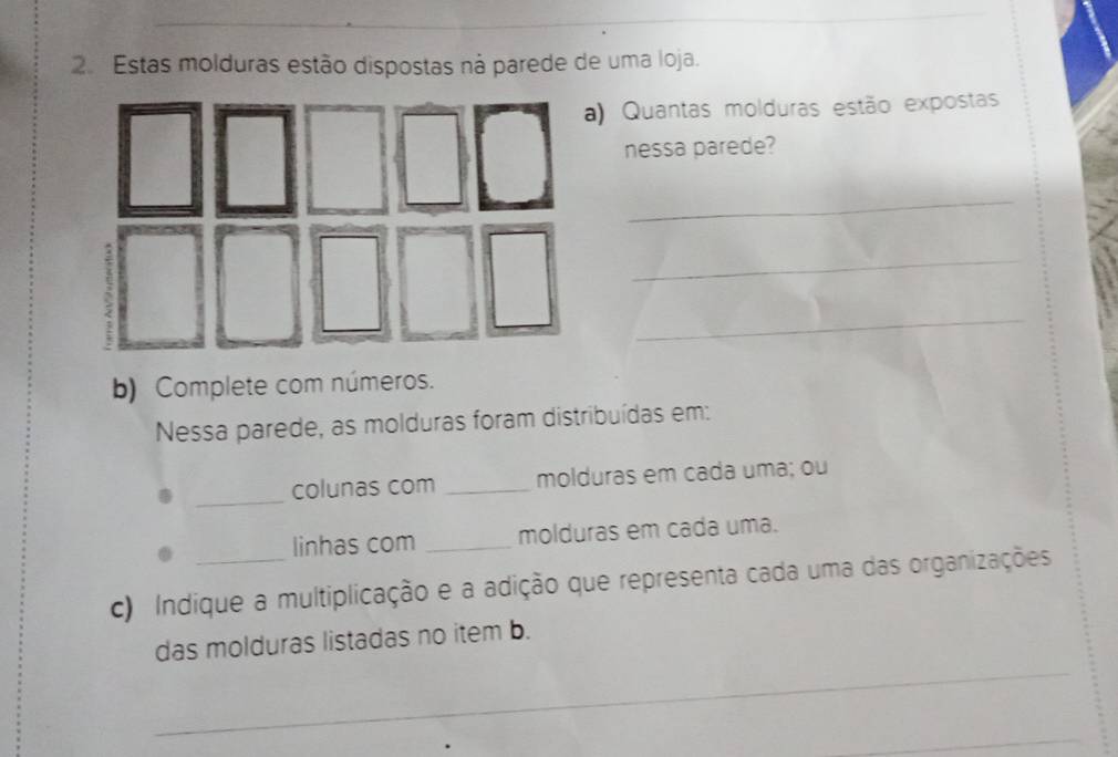 Estas molduras estão dispostas ná parede de uma loja. 
) Quantas molduras estão expostas 
nessa parede? 
_ 
_ 
_ 
b) Complete com números. 
Nessa parede, as molduras foram distribuídas em: 
_colunas com _molduras em cada uma; ou 
linhas com _molduras em cada uma. 
c) Indique a multiplicação e a adição que representa cada uma das organizações 
_ 
das molduras listadas no item b. 
_