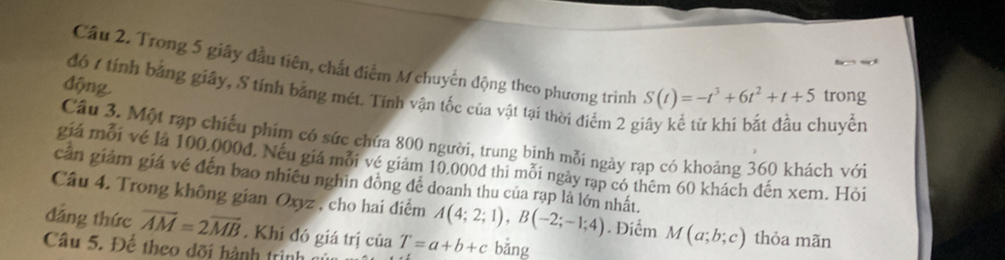 Cầu 2. Trong 5 giây đầu tiên, chất điểm M chuyến động theo phương trình S(t)=-t^3+6t^2+t+5 trong 
động 
đó 1 tính bằng giây, S tính bằng mét. Tính vận tốc của vật tại thời điểm 2 g 
huyển 
Câu 3. Một rạp chiếu phim có sức chứa 800 người, trung bịnh mỗi ngày rạp có khoảng 360 khách với 
giá mỗi vé là 100.000d. Nếu giá mỗi vé giảm 10.000d thi mỗi ngày rạp có thêm 60 khách đến xem. Hỏi 
cần giảm giá vé đến bao nhiều nghin đồng để doanh thu của rạp là lớn nhất. 
Câu 4. Trong không gian Oxyz , cho hai điểm A(4;2;1), B(-2;-1;4). Điểm M(a;b;c) thỏa mãn 
đảng thức overline AM=2overline MB * Khí đó giá trị của T=a+b+c bǎng 
Câu 5. Để theo dõi hành trình