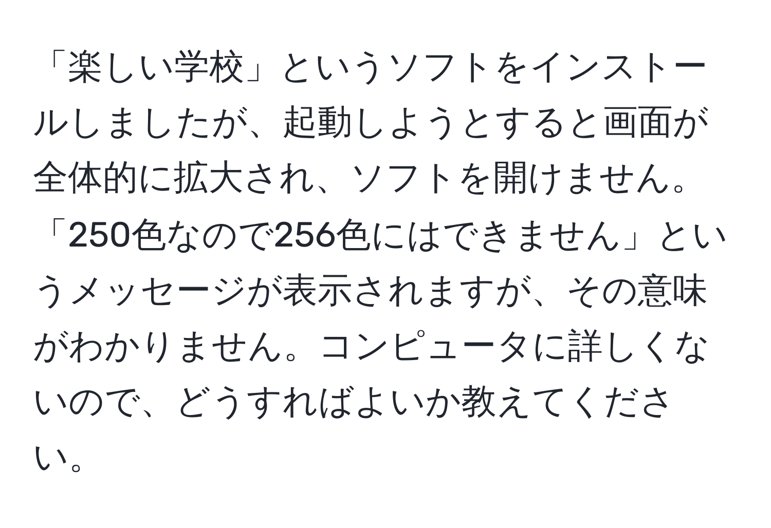 「楽しい学校」というソフトをインストールしましたが、起動しようとすると画面が全体的に拡大され、ソフトを開けません。「250色なので256色にはできません」というメッセージが表示されますが、その意味がわかりません。コンピュータに詳しくないので、どうすればよいか教えてください。