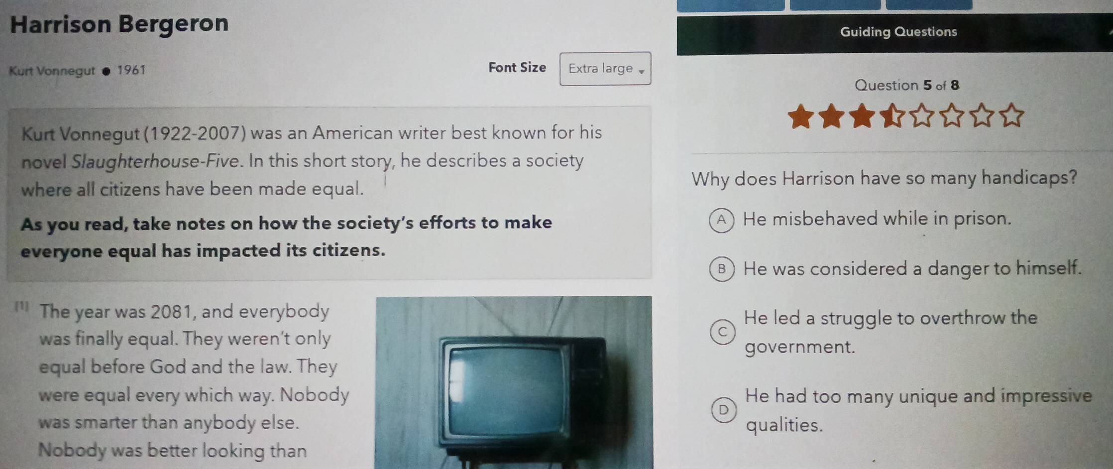 Harrison Bergeron Guiding Questions
Font Size
Kurt Vonnegut 1961 Extra large 
Question 5 of 8
Kurt Vonnegut (1922-2007) was an American writer best known for his
novel Slaughterhouse-Five. In this short story, he describes a society
where all citizens have been made equal.
Why does Harrison have so many handicaps?
As you read, take notes on how the society’s efforts to make
A) He misbehaved while in prison.
everyone equal has impacted its citizens.
⑧ He was considered a danger to himself.
[1] The year was 2081, and everybody
He led a struggle to overthrow the
was finally equal. They weren’t only
government.
equal before God and the law. They
were equal every which way. Nobody He had too many unique and impressive
D
was smarter than anybody else. qualities.
Nobody was better looking than