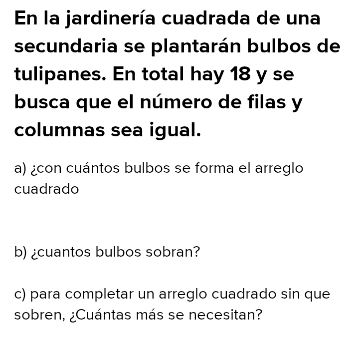 En la jardinería cuadrada de una 
secundaria se plantarán bulbos de 
tulipanes. En total hay 18 y se 
busca que el número de filas y 
columnas sea igual. 
a) ¿con cuántos bulbos se forma el arreglo 
cuadrado 
b) ¿cuantos bulbos sobran? 
c) para completar un arreglo cuadrado sin que 
sobren, ¿Cuántas más se necesitan?