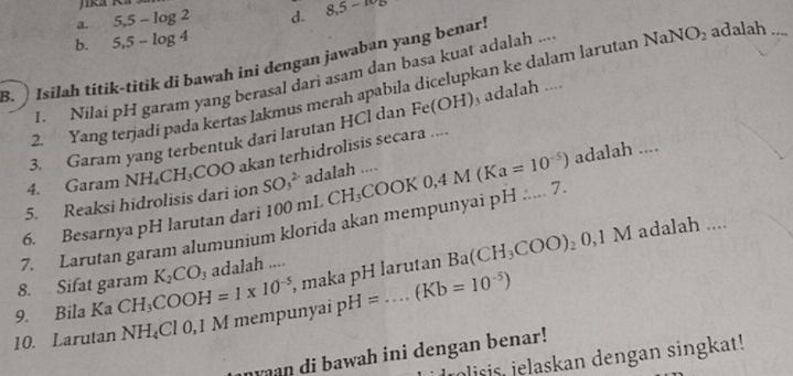 a. 5.5-log 2 d. 8,5-
b. 5,5-log 4
B. ) Isilah titik-titik di bawah ini dengan jawaban yang benar!
I. Nilai pH garam yang berasal dari asam dan basa kuat adalah ...
2. Yang terjadi pada kertas lakmus merah apabila dicelupkan ke dalam larutan NaN O_2 adalah
3. Garam yang terbentuk dari larutan HCl dan Fe(OH) adalah ....
5. Reaksi hidrolisis dari ion NH_4CH_3COO akan terhidrolisis secara ....
4. Garam
SO_3^((2-) adalah ....
7. Larutan garam alumunium klorida akan mempunyai pH ..... 7. CH_3)COOK0, 4M(Ka=10^(-5)) adalah ....
6. Besarnya pH larutan dari 1 00 mL
8. Sifat garam K_2CO_3 adalah ....
9. Bila Ka CH_3COOH=1* 10^(-5) , maka pH larutan Ba(CH_3COO)_20,1M
I adalah ....
10. Larutan NH_4Cl 0, 1 M mempunyai pH=....(Kb=10^(-5))
aan di bawah ini dengan benar!
jolisis, jelaskan dengan singkat!