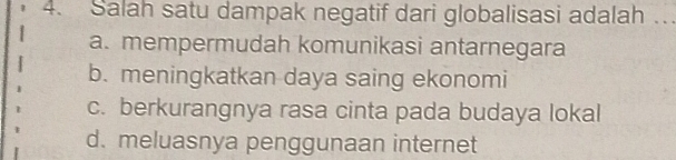 Salah satu dampak negatif dari globalisasi adalah …
a. mempermudah komunikasi antarnegara
b. meningkatkan daya saing ekonomi
c. berkurangnya rasa cinta pada budaya lokal
d. meluasnya penggunaan internet