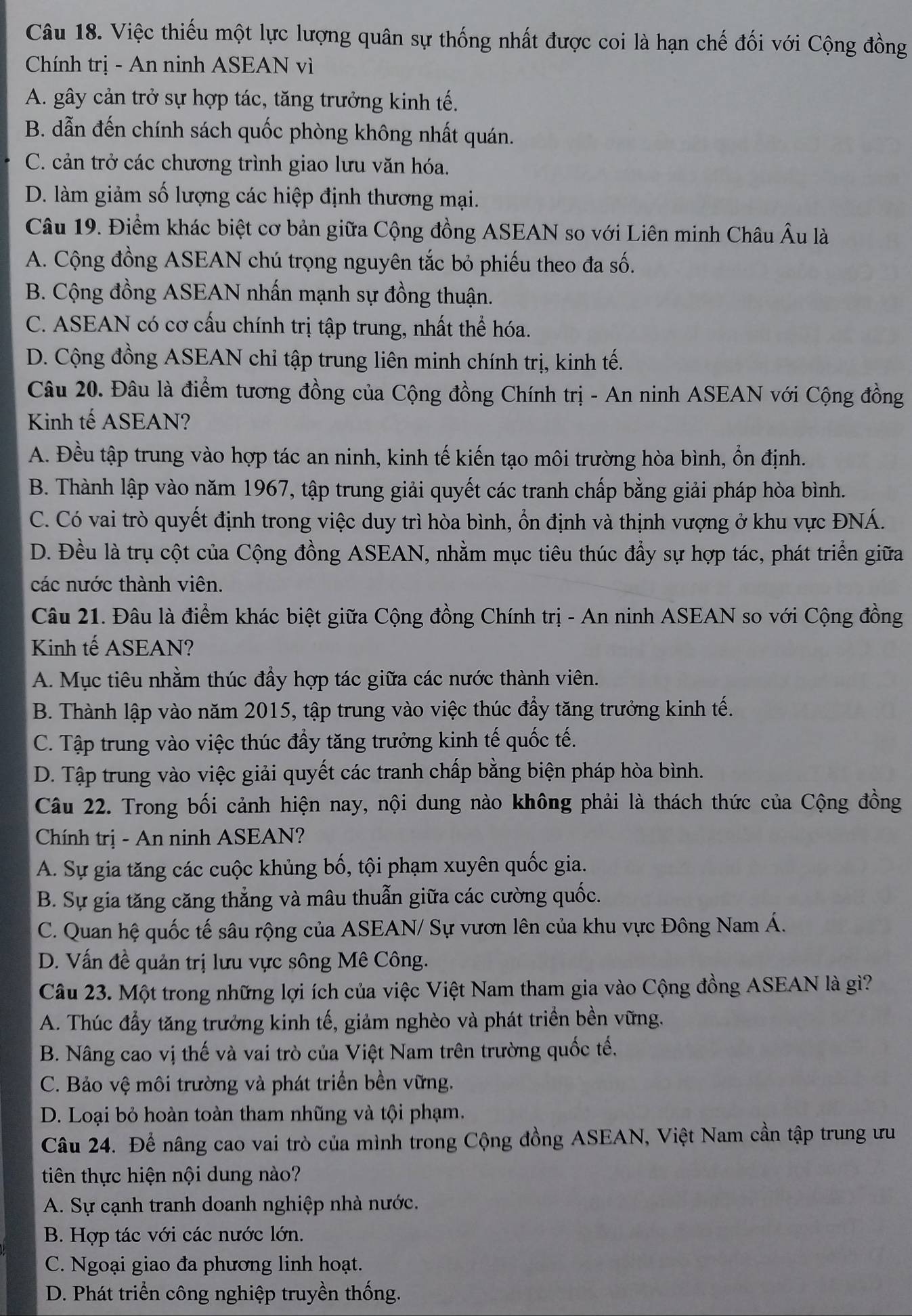 Việc thiếu một lực lượng quân sự thống nhất được coi là hạn chế đối với Cộng đồng
Chính trị - An ninh ASEAN vì
A. gây cản trở sự hợp tác, tăng trưởng kinh tế.
B. dẫn đến chính sách quốc phòng không nhất quán.
C. cản trở các chương trình giao lưu văn hóa.
D. làm giảm số lượng các hiệp định thương mại.
Câu 19. Điểm khác biệt cơ bản giữa Cộng đồng ASEAN so với Liên minh Châu Âu là
A. Cộng đồng ASEAN chú trọng nguyên tắc bỏ phiếu theo đa số.
B. Cộng đồng ASEAN nhấn mạnh sự đồng thuận.
C. ASEAN có cơ cấu chính trị tập trung, nhất thể hóa.
D. Cộng đồng ASEAN chỉ tập trung liên minh chính trị, kinh tế.
Câu 20. Đâu là điểm tương đồng của Cộng đồng Chính trị - An ninh ASEAN với Cộng đồng
Kinh tế ASEAN?
A. Đều tập trung vào hợp tác an ninh, kinh tế kiến tạo môi trường hòa bình, ổn định.
B. Thành lập vào năm 1967, tập trung giải quyết các tranh chấp bằng giải pháp hòa bình.
C. Có vai trò quyết định trong việc duy trì hòa bình, ổn định và thịnh vượng ở khu vực ĐNÁ.
D. Đều là trụ cột của Cộng đồng ASEAN, nhằm mục tiêu thúc đẩy sự hợp tác, phát triển giữa
các nước thành viên.
Câu 21. Đâu là điểm khác biệt giữa Cộng đồng Chính trị - An ninh ASEAN so với Cộng đồng
Kinh tế ASEAN?
A. Mục tiêu nhằm thúc đầy hợp tác giữa các nước thành viên.
B. Thành lập vào năm 2015, tập trung vào việc thúc đầy tăng trưởng kinh tế.
C. Tập trung vào việc thúc đầy tăng trưởng kinh tế quốc tế.
D. Tập trung vào việc giải quyết các tranh chấp bằng biện pháp hòa bình.
Câu 22. Trong bối cảnh hiện nay, nội dung nào không phải là thách thức của Cộng đồng
Chính trị - An ninh ASEAN?
A. Sự gia tăng các cuộc khủng bố, tội phạm xuyên quốc gia.
B. Sự gia tăng căng thẳng và mâu thuẫn giữa các cường quốc.
C. Quan hệ quốc tế sâu rộng của ASEAN/ Sự vươn lên của khu vực Đông Nam Á.
D. Vấn đề quản trị lưu vực sông Mê Công.
Câu 23. Một trong những lợi ích của việc Việt Nam tham gia vào Cộng đồng ASEAN là gì?
A. Thúc đầy tăng trưởng kinh tế, giảm nghèo và phát triển bền vững.
B. Nâng cao vị thế và vai trò của Việt Nam trên trường quốc tế.
C. Bảo vệ môi trường và phát triển bền vững.
D. Loại bỏ hoàn toàn tham nhũng và tội phạm.
Câu 24. Để nâng cao vai trò của mình trong Cộng đồng ASEAN, Việt Nam cần tập trung ưu
tiên thực hiện nội dung nào?
A. Sự cạnh tranh doanh nghiệp nhà nước.
B. Hợp tác với các nước lớn.
C. Ngoại giao đa phương linh hoạt.
D. Phát triển công nghiệp truyền thống.