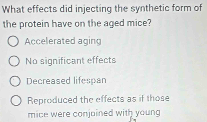 What effects did injecting the synthetic form of
the protein have on the aged mice?
Accelerated aging
No significant effects
Decreased lifespan
Reproduced the effects as if those
mice were conjoined with young