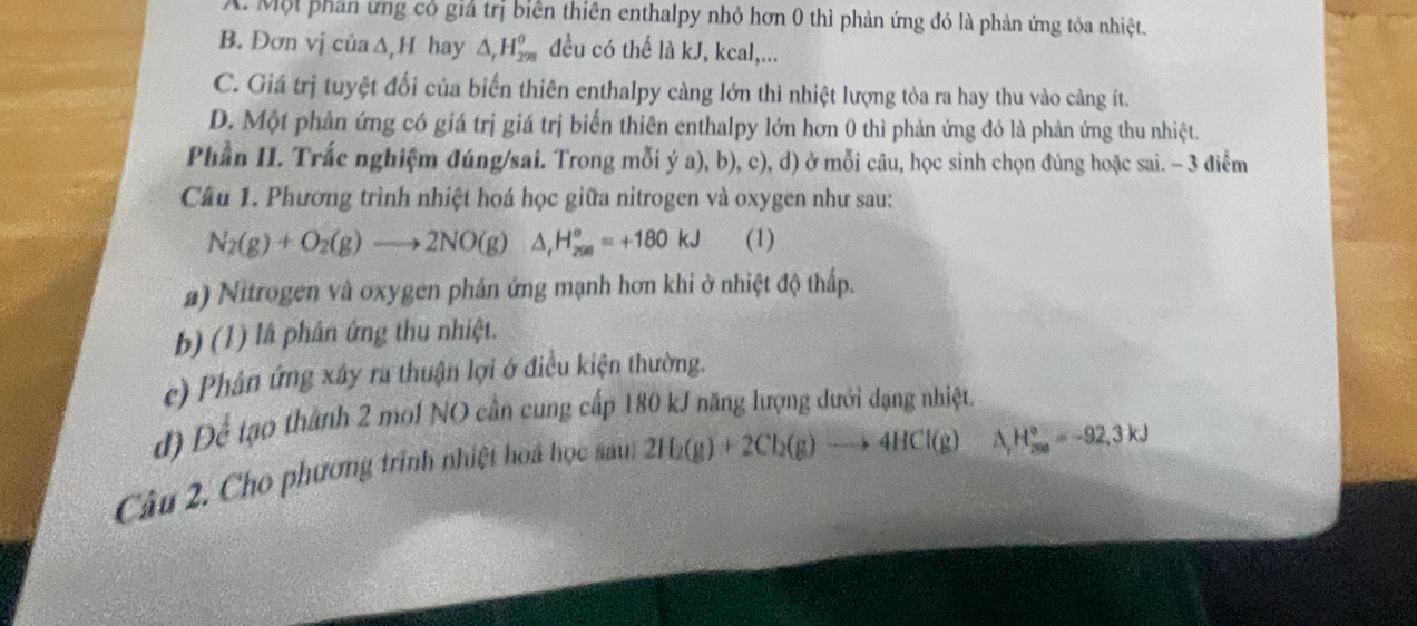 A. Một phản ứng có giả trị biên thiên enthalpy nhỏ hơn 0 thì phản ứng đó là phản ứng tỏa nhiệt.
B. Đơn vị của ∆,H hay △ _rH_(298)^(θ) đều có thể là kJ, kcal,...
C. Giá trị tuyệt đối của biến thiên enthalpy càng lớn thì nhiệt lượng tỏa ra hay thu vào càng ít.
D. Một phản ứng có giá trị giá trị biến thiên enthalpy lớn hơn 0 thì phản ứng đó là phản ứng thu nhiệt.
Phần II. Trắc nghiệm đúng/sai. Trong mỗi ý a), b), c), d) ở mỗi câu, học sinh chọn đúng hoặc sai. - 3 điểm
Câu 1. Phương trình nhiệt hoá học giữa nitrogen và oxygen như sau:
N_2(g)+O_2(g)to 2NO(g)△ _tH_(200)°=+180kJ (1)
a) Nitrogen và oxygen phản ứng mạnh hơn khi ở nhiệt độ thấp.
b) (1) là phân ứng thu nhiệt.
c) Phân ứng xây ra thuận lợi ở điều kiện thường.
đ) Để tạo thành 2 mol NO cần cung cấp 180 kJ năng lượng dưới dạng nhiệt.
Câu 2. Cho phương trính nhiệt hoà học sauh 2H_2(g)+2Cl_2(g)to 4HCl(g)
△ H_(200)°^circ =-92,3kJ