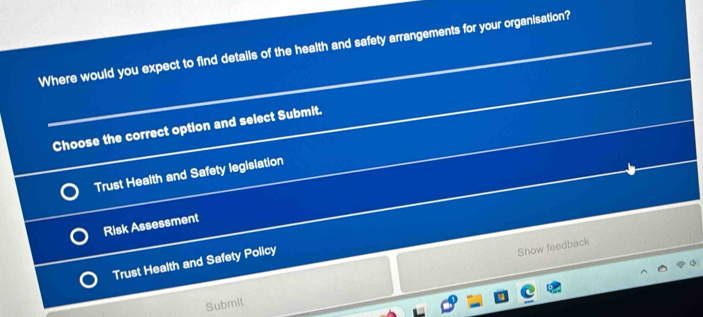 Where would you expect to find details of the health and safety arrangements for your organisation?
Choose the correct option and select Submit.
Trust Health and Safety legislation
Risk Assessment
Trust Health and Safety Policy
Show feedback
Submit