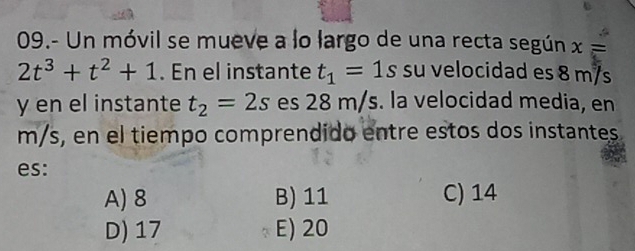 09.- Un móvil se mueve a lo largo de una recta según x=
2t^3+t^2+1. En el instante t_1=1s su velocidad es 8 m/s
y en el instante t_2=2s es 28 m/s. la velocidad media, en
m/s, en el tiempo comprendido entre estos dos instantes
es:
A) 8 B) 11 C) 14
D) 17 E) 20