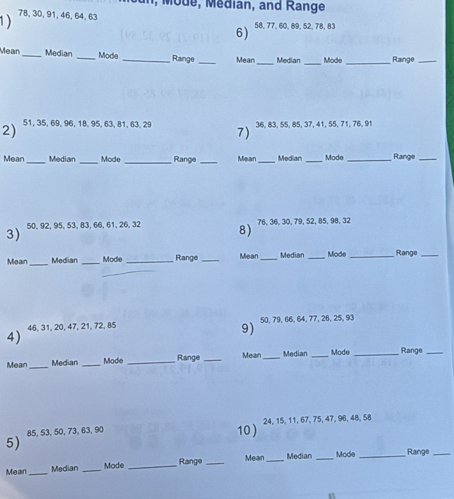 ode, édian, and Range 
1) 78, 30, 91, 46, 64, 63
6) 58, 77, 60, 89, 52, 78, 83
Mean _Median _Mode _Range_ Mean _Median _Mode_ Range_ 
2) 51, 35, 69, 96, 18, 95, 63, 81, 63, 29 36, 83, 55, 85, 37, 41, 55, 71, 76, 91
7) 
Mean_ Median _Mode _Range _Mean_ Median _Mode _Range_ 
3) 50, 92, 95, 53, 83, 66, 61, 26, 32 76, 36, 30, 79, 52, 85, 98, 32
8) 
Mean_ Median _Mode _Range _Mean_ Median _Mode _Range_ 
4) 46, 31, 20, 47, 21, 72, 85 50, 79, 66, 64, 77, 26, 25, 93
9) 
Range _Mean_ Median _Mode _Range_ 
Mean_ Median _Mode_
85, 53, 50, 73, 63, 90 10 ) 24, 15, 11, 67, 75, 47, 96, 48, 58
5) 
Range _Mean_ Median _Mode_ 
Range_ 
Mean_ Median _Mode_