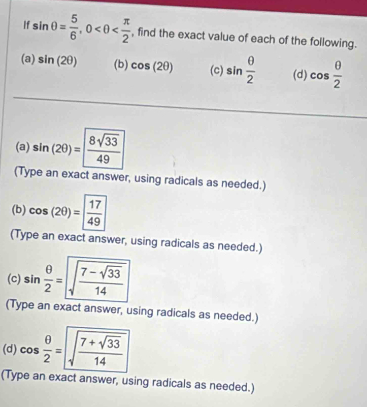 If sin θ = 5/6 , 0 , find the exact value of each of the following. 
(a) sin (2θ ) (b) cos (2θ ) (c) sin  θ /2  (d) cos  θ /2 
(a) sin (2θ )=  8sqrt(33)/49 
(Type an exact answer, using radicals as needed.) 
(b) cos (2θ )= 17/49 
(Type an exact answer, using radicals as needed.) 
(c) sin  θ /2 =sqrt(frac 7-sqrt 33)14
(Type an exact answer, using radicals as needed.) 
(d) cos  θ /2 =sqrt(frac 7+sqrt 33)14
(Type an exact answer, using radicals as needed.)