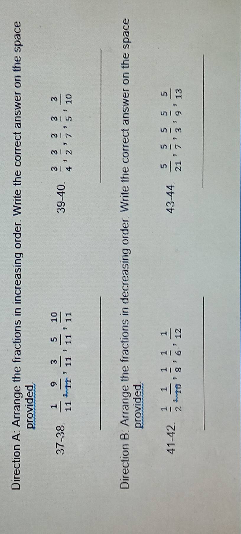 Direction A: Arrange the fractions in increasing order. Write the correct answer on the space 
provided 
37-38.  1/11 ,  9/11 ,  3/11 ,  5/11 ,  10/11  39-40.  3/4 ,  3/2 ,  3/7 ,  3/5 ,  3/10 
__ 
Direction B: Arrange the fractions in decreasing order. Write the correct answer on the space 
provided 
41-42.  1/2 ,  1/10 ,  1/8 ,  1/6 ,  1/12  43-44.  5/21 ,  5/7 ,  5/3 ,  5/9 ,  5/13 
__