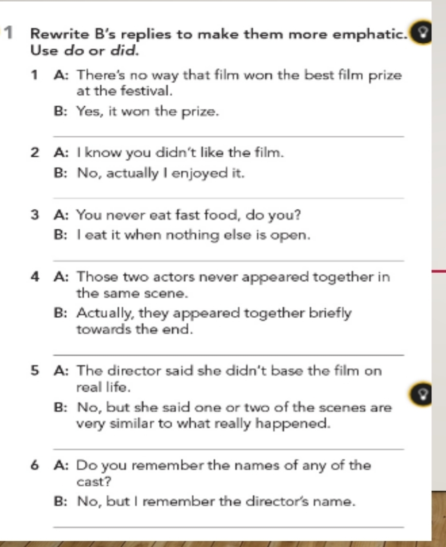 Rewrite B's replies to make them more emphatic. I 
Use do or did. 
1 A: There's no way that film won the best film prize 
at the festival. 
B: Yes, it won the prize. 
_ 
2 A: I know you didn't like the film. 
B: No, actually I enjoyed it. 
_ 
3 A: You never eat fast food, do you? 
B: I eat it when nothing else is open. 
_ 
4 A: Those two actors never appeared together in 
the same scene. 
B: Actually, they appeared together briefly 
towards the end. 
_ 
5 A: The director said she didn't base the film on 
real life. 
B: No, but she said one or two of the scenes are 
very similar to what really happened. 
_ 
6 A: Do you remember the names of any of the 
cast? 
B: No, but I remember the director's name. 
_