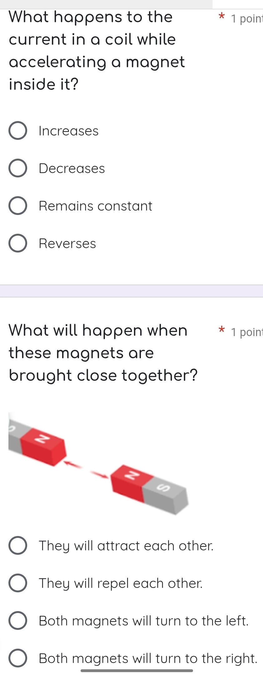 What happens to the 1 poin
current in a coil while
accelerating a magnet
inside it?
Increases
Decreases
Remains constant
Reverses
What will happen when 1 point
these magnets are
brought close together?
They will attract each other.
They will repel each other.
Both magnets will turn to the left.
Both magnets will turn to the right.