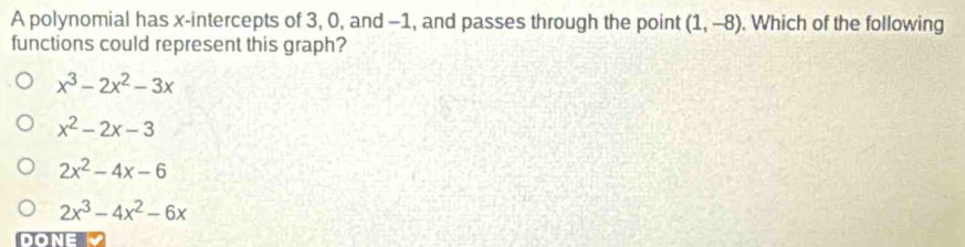 A polynomial has x-intercepts of 3, 0, and -1, and passes through the point (1,-8). Which of the following
functions could represent this graph?
x^3-2x^2-3x
x^2-2x-3
2x^2-4x-6
2x^3-4x^2-6x
DONE