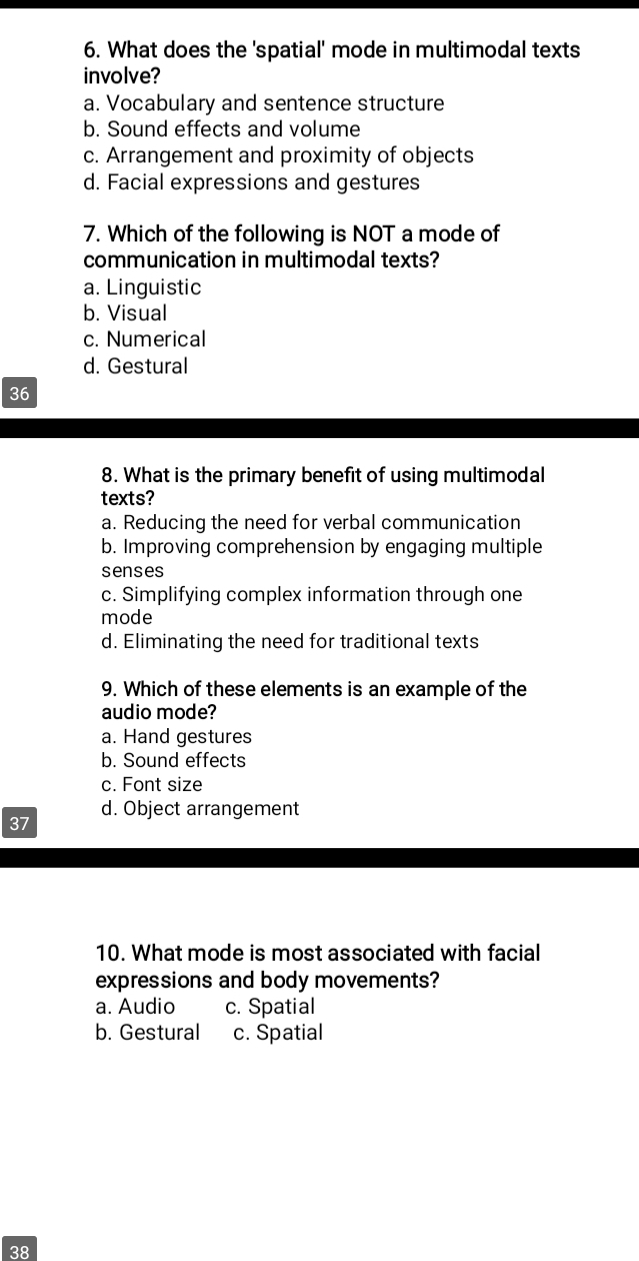 What does the 'spatial' mode in multimodal texts
involve?
a. Vocabulary and sentence structure
b. Sound effects and volume
c. Arrangement and proximity of objects
d. Facial expressions and gestures
7. Which of the following is NOT a mode of
communication in multimodal texts?
a. Linguistic
b. Visual
c. Numerical
d. Gestural
36
8. What is the primary benefit of using multimodal
texts?
a. Reducing the need for verbal communication
b. Improving comprehension by engaging multiple
senses
c. Simplifying complex information through one
mode
d. Eliminating the need for traditional texts
9. Which of these elements is an example of the
audio mode?
a. Hand gestures
b. Sound effects
c. Font size
d. Object arrangement
37
10. What mode is most associated with facial
expressions and body movements?
a. Audio c. Spatial
b. Gestural c. Spatial
38