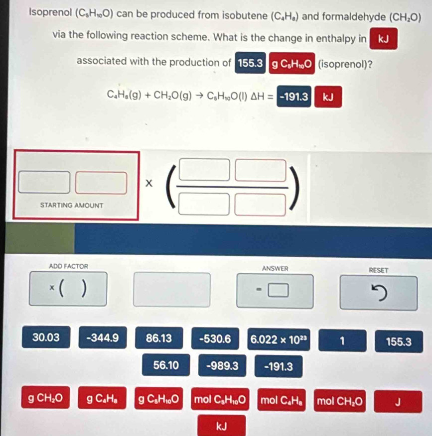 Isoprenol (C_5H_10O) can be produced from isobutene (C_4H_8) and formaldehyde (CH_2O)
via the following reaction scheme. What is the change in enthalpy in kJ
associated with the production of 155.3 g C_5H_10O (isoprenol)?
C_4H_8(g)+CH_2O(g)to C_5H_10O(l)△ H=-191.3 kJ
□ * beginpmatrix  □ □ /□ □  endpmatrix
ADD FACTOR ANSWER RESET
× ( ) =□°
7
30.03 -344.9 86.13 -530.6 6.022* 10^(23) 1 55.3
56.10 -989.3 -191.3
g CH₂O gC_4H_8 gC_sH_10O mol C_5H_10O mol C_4H_8 mol CH_2O J
45