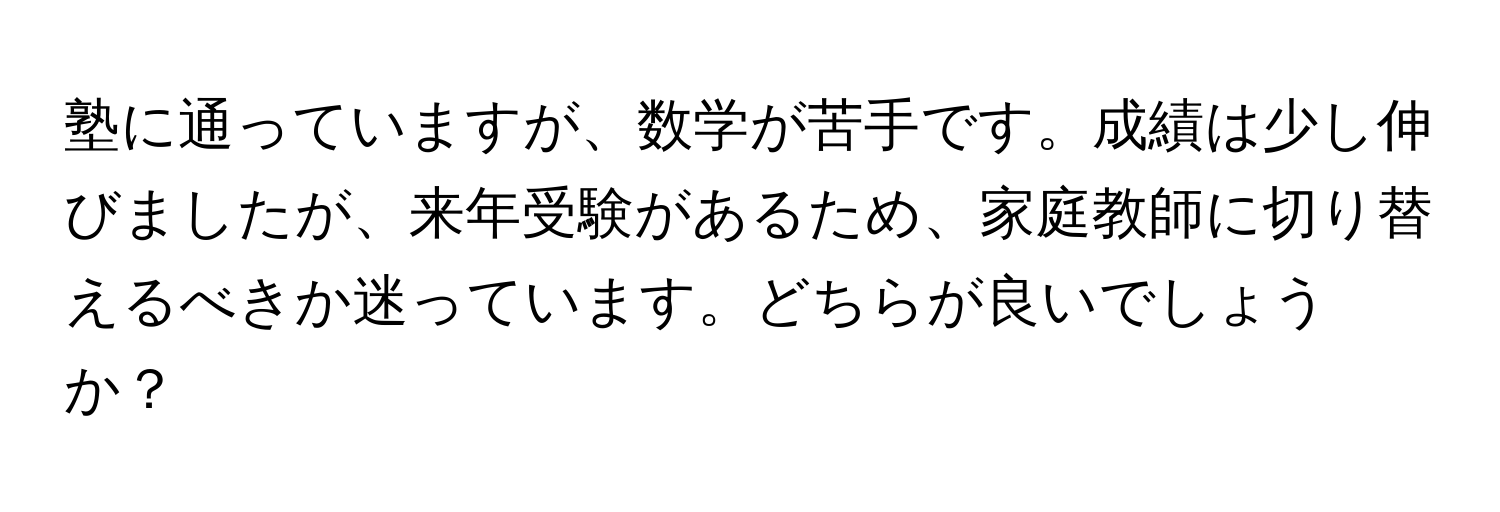 塾に通っていますが、数学が苦手です。成績は少し伸びましたが、来年受験があるため、家庭教師に切り替えるべきか迷っています。どちらが良いでしょうか？