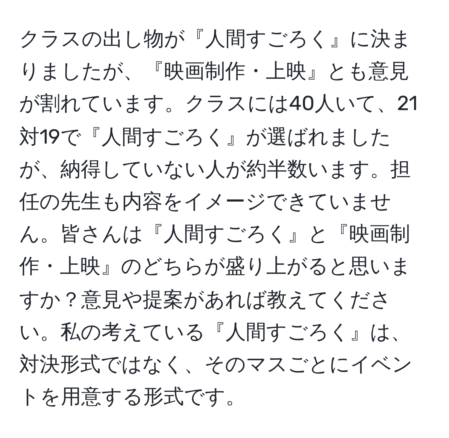 クラスの出し物が『人間すごろく』に決まりましたが、『映画制作・上映』とも意見が割れています。クラスには40人いて、21対19で『人間すごろく』が選ばれましたが、納得していない人が約半数います。担任の先生も内容をイメージできていません。皆さんは『人間すごろく』と『映画制作・上映』のどちらが盛り上がると思いますか？意見や提案があれば教えてください。私の考えている『人間すごろく』は、対決形式ではなく、そのマスごとにイベントを用意する形式です。