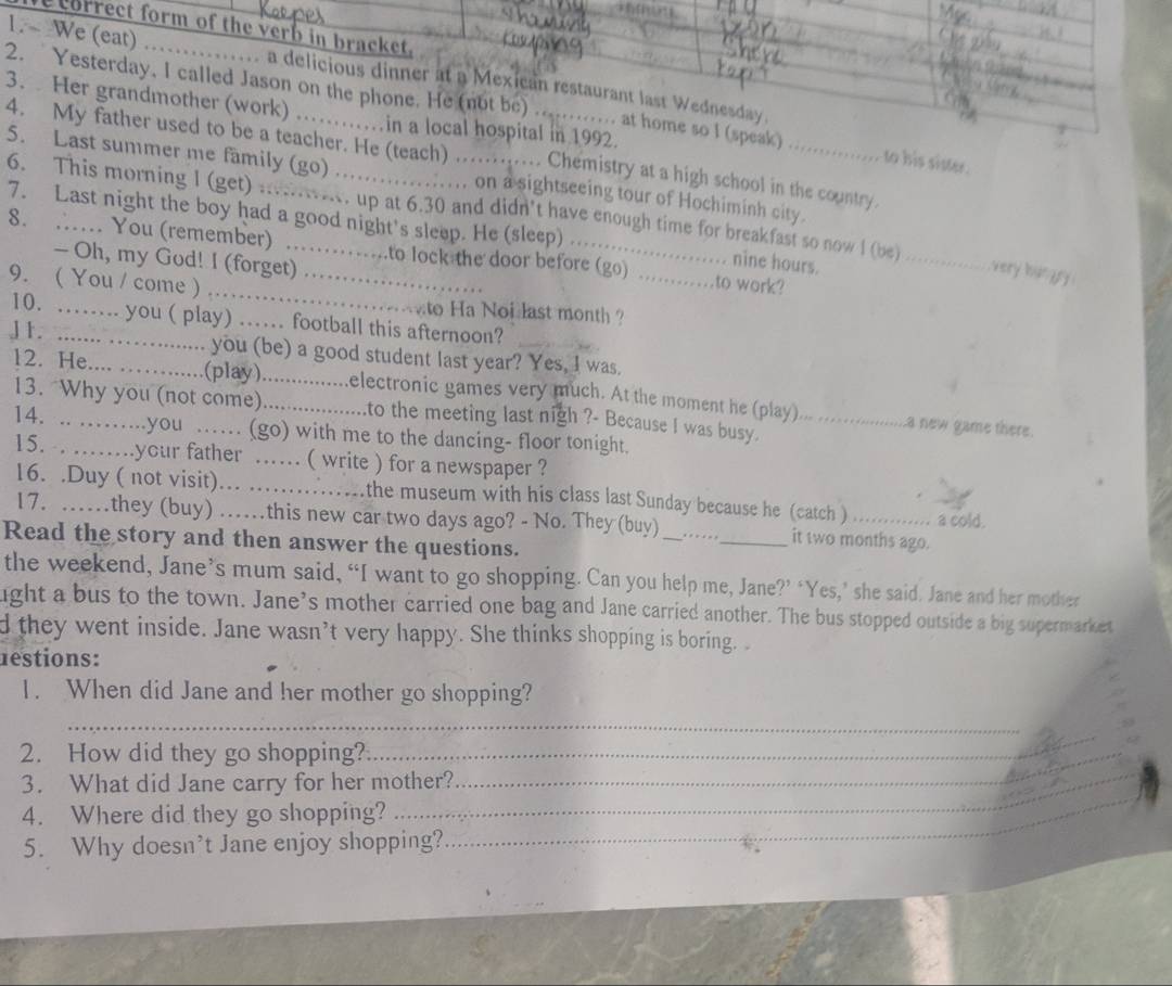 correct form of the verb in bracket,
1. ~ We (eat) ..  ..... a delicious dinner at a Mexican restaurant last Wednesday.
2. Yesterday, I called Jason on the phone. He (not be)…. at home so I (speak)
3.  Her grandmother (work) .…in a local hospital in 1992.
4. My father used to be a teacher. He (teach) …. Chemistry at a high school in the country.
to his sister.
5. Last summer me family (go) ................. on a sightseeing tour of Hochiminh city
6. This morning I (get) .......... up at 6.30 and didn't have enough time for breakfast so now I (be) _very hur 
7. Last night the boy had a good night's sleep. He (sleep) _nine hours.
8. …. You (remember) ....._  ...to lock the door before (go) _to work?
- Oh, my God! I (forget) ..
9. ( You / come ) ……_  to Ha Noi last month  ?
10. …… you ( play) …… football this afternoon?
J 1. ......._ you (be) a good student last year? Yes, I was.
12. He. _ (play)................electronic games very much. At the moment he (play)_
13. “Why you (not come)..................to the meeting last nigh ?- Because I was busy.
. a new game there.
14. .. .…...you …… (go) with me to the dancing- floor tonight.
15. . ..your father … ( write ) for a newspaper ?
16. .Duy ( not visit)... ..... ..the museum with his class last Sunday because he (catch ) a cold.
17. ……they (buy) ….this new car two days ago? - No. They (buy) _.._ it two months ago.
Read the story and then answer the questions.
the weekend, Jane’s mum said, “I want to go shopping. Can you help me, Jane?’ ‘Yes,’ she said. Jane and her mother
ight a bus to the town. Jane’s mother carried one bag and Jane carried another. The bus stopped outside a big supermarket
d they went inside. Jane wasn’t very happy. She thinks shopping is boring. 
restions:
1. When did Jane and her mother go shopping?
_
2. How did they go shopping?_
_
3. What did Jane carry for her mother?_
_
4. Where did they go shopping?
_
5. Why doesn’t Jane enjoy shopping?