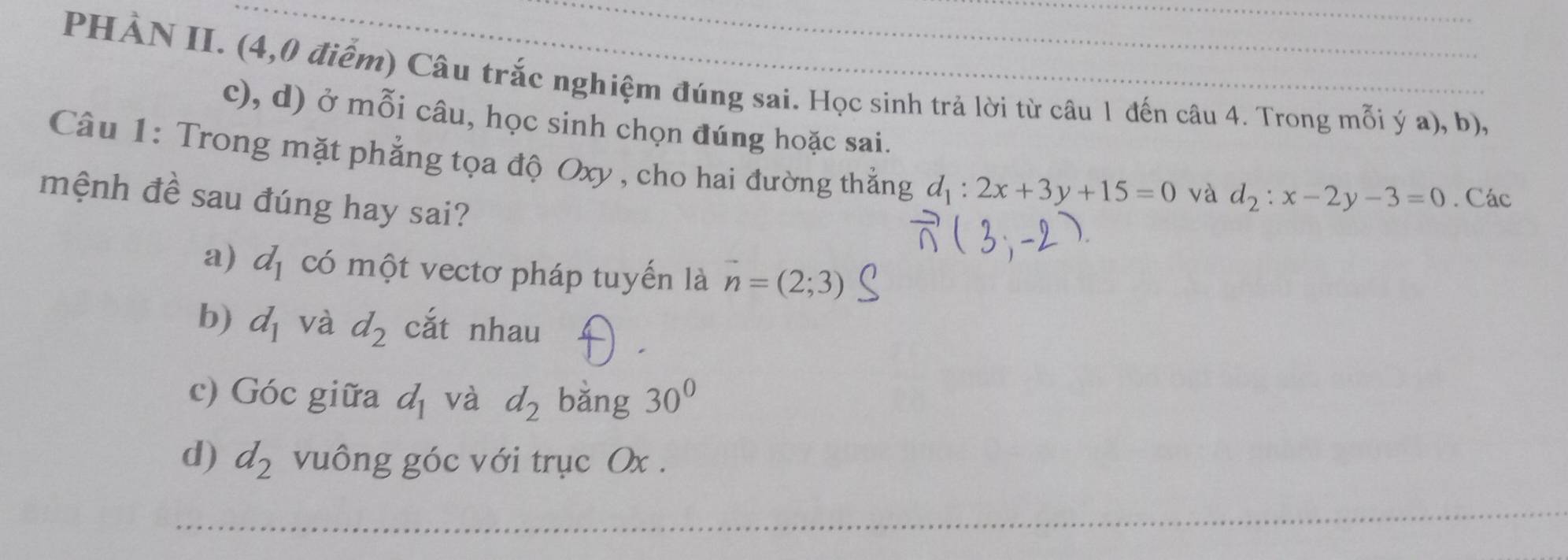 PHẢN II. (4,0 điễm) Câu trắc nghiệm đúng sai. Học sinh trả lời từ câu 1 đến câu 4. Trong mỗi ý a), b),
c), d) ở mỗi câu, học sinh chọn đúng hoặc sai.
Câu 1: Trong mặt phẳng tọa độ Oxy , cho hai đường thẳng d_1:2x+3y+15=0 và d_2:x-2y-3=0. Các
mệnh đề sau đúng hay sai?
a) d_1 có một vectơ pháp tuyến là vector n=(2;3)
b) d_1 và d_2 cắt nhau
c) Góc giữa d_1 và d_2 bǎng 30° 
d) d_2 vuông góc với trục Ox.