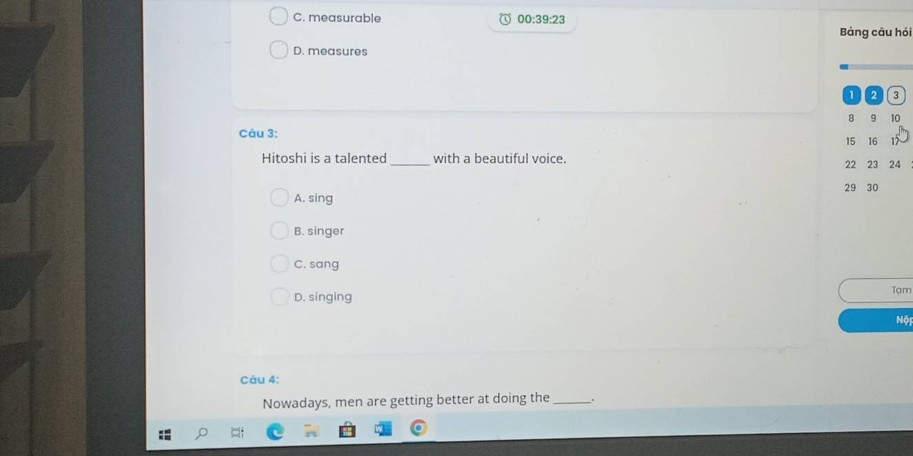C. measurable 00:39:23 
Bảng cāu hỏi
D. measures
1 2 3
8 9 10
Câu 3:
15 16 17
_
Hitoshi is a talented with a beautiful voice.
22 23 24
29 30
A. sing
B. singer
C. sang
Tạm
D. singing
Nội
Câu 4:
Nowadays, men are getting better at doing the _.