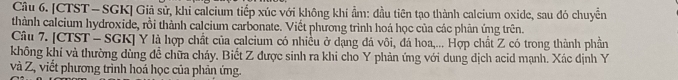 [CTST — SGK] Giả sử, khi calcium tiếp xúc với không khí ẩm: đầu tiên tạo thành calcium oxide, sau đó chuyển 
thành calcium hydroxide, rồi thành calcium carbonate. Viết phương trình hoá học của các phản ứng trên. 
Câu 7. [CTST - SGK] Y là hợp chất của calcium có nhiều ở dạng đá vôi, đá hoa,... Hợp chất Z có trong thành phần 
không khí và thường dùng đề chữa cháy. Biết Z được sinh ra khi cho Y phản ứng với dung dịch acid mạnh. Xác định Y
và Z, viết phương trình hoá học của phản ứng.