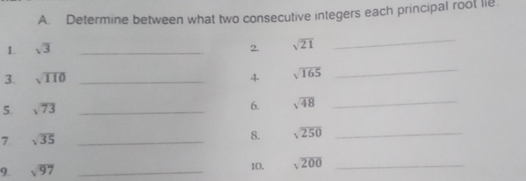 Determine between what two consecutive integers each principal root lie. 
1. sqrt(3) _2. sqrt(21)
_ 
3. sqrt(110) _4 sqrt(165)
_ 
5. sqrt(73) _ 
6. sqrt(48) _ 
7 sqrt(35) _ 
8. sqrt(250) _ 
9. sqrt(97) _ 
10. sqrt(200) _