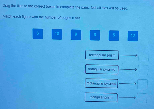 Drag the tiles to the correct boxes to complete the pairs. Not all tiles will be used.
Match each figure with the number of edges it has.
6 10 9 8 5 12
rectangular prism
triangular pyramid
rectangular pyramid □ 
triangular prism □