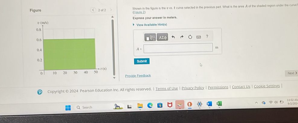 Figure < 2 of 2 (Eigure 2) Shown in the figure is the e vs. f curve selected in the previous part. What is the area A of the shaded region under the curve 
Express your answer in meters. 
View Available Hint(s) 
AE 
?
A=
m 
Submit 
Provide Feedback Next > 
P Copyright © 2024 Pearson Education Inc. All rights reserved. | Terms of Use | Privacy Policy |Permissions | Contact Us| Cookie Settings | 
11:02 AM 
9/2/202 
Search