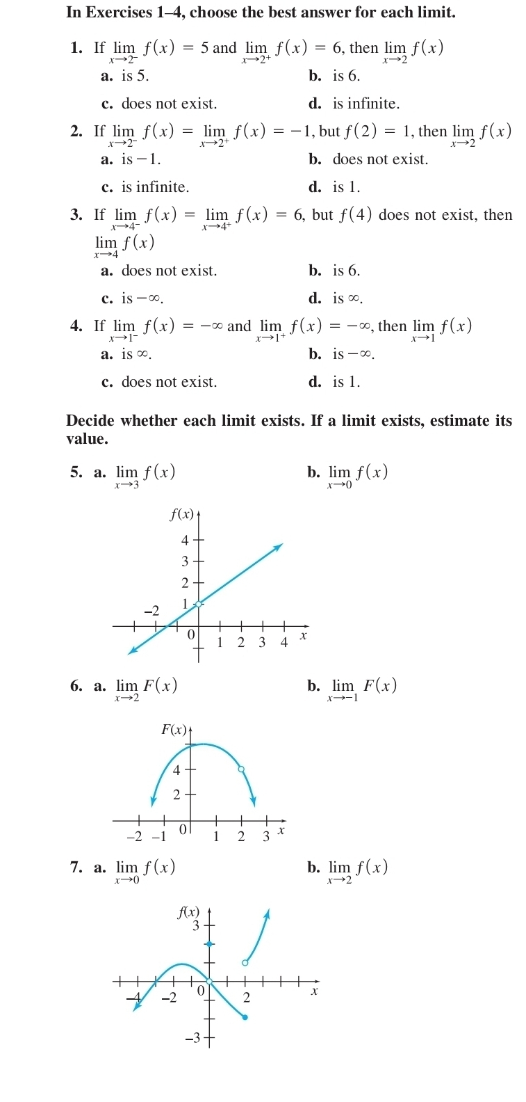 In Exercises 1-4, choose the best answer for each limit.
1. If limlimits _xto 2^-f(x)=5 and limlimits _xto 2^+f(x)=6 , then limlimits _xto 2f(x)
a. is 5. b. is 6.
c. does not exist. d. is infinite.
2. If limlimits _xto 2^-f(x)=limlimits _xto 2^+f(x)=-1 , but f(2)=1 , then limlimits _xto 2f(x)
a. is-1. b. does not exist.
c. is infinite. d. is 1.
3. If limlimits _xto 4^-f(x)=limlimits _xto 4^+f(x)=6 , but f(4) does not exist, then
limlimits _xto 4f(x)
a. does not exist. b. is 6.
c. is-∈fty . d. is ∞.
4. If limlimits _xto 1^-f(x)=-∈fty and limlimits _xto 1^+f(x)=-∈fty , then limlimits _xto 1f(x)
b.
a. is ∞ is-∈fty .
c. does not exist. d. is 1.
Decide whether each limit exists. If a limit exists, estimate its
value.
5. a. limlimits _xto 3f(x) limlimits _xto 0f(x)
b.
b.
6. a. limlimits _xto 2F(x) limlimits _xto -1F(x)
b.
7. a. limlimits _xto 0f(x) limlimits _xto 2f(x)