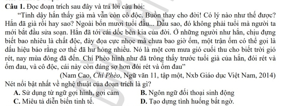 Đọc đoạn trích sau đây và trả lời câu hỏi:
“Tinh dậy hắn thấy già mà vẫn còn cô độc. Buồn thay cho đời! Có lý nào như thế được?
Hắn đã già rồi hay sao? Ngoài bốn mươi tuổi đầu... Dẫu sao, đó không phải tuổi mà người ta
mới bắt đầu sửa soạn. Hắn đã tới cái dốc bên kia của đời. Ở những người như hắn, chịu đựng
biết bao nhiêu là chất độc, đày đọa cực nhọc mà chưa bao giờ ốm, một trận ốm có thể gọi là
dấu hiệu báo rằng cơ thể đã hư hỏng nhiều. Nó là một cơn mưa gió cuối thu cho biết trời gió
rét, nay mùa đông đã đến. Chí Phèo hình như đã trông thấy trước tuổi già của hắn, đói rét và
ốm đau, và cô độc, cái này còn đáng sợ hơn đói rét và ốm đau''
(Nam Cao, Chí Phèo, Ngữ văn 11, tập một, Nxb Giáo dục Việt Nam, 2014)
Nét nổi bật nhất về nghệ thuật của đoạn trích là gì?
A. Sử dụng từ ngữ gợi hình, gợi cảm B. Ngôn ngữ đối thoại sinh động
C. Miêu tả diễn biến tinh tế. D. Tạo dựng tình huống bất ngờ.