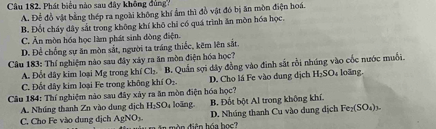 Phát biều nào sau đây không đúng
A. Để đồ vật bằng thép ra ngoài không khí ẩm thì đồ vật đó bị ăn mòn điện hoá.
B. Đốt cháy dây sắt trong không khí khô chỉ có quá trình ăn mòn hóa học.
C. Ăn mòn hóa học làm phát sinh dòng điện.
D. Để chống sự ăn mòn sắt, người ta tráng thiếc, kẽm lên sắt.
Câu 183: Thí nghiệm nào sau đây xảy ra ăn mòn điện hóa học?
A. Đốt dây kim loại Mg trong khí Cl_2. B. Quấn sợi dây đồng vào đinh sắt rồi nhúng vào cốc nước muối.
C. Đốt dây kim loại Fe trong không khí O_2. D. Cho lá Fe vào dung dịch H_2SO_4 loãng.
Câu 184: Thí nghiệm nào sau đây xảy ra ăn mòn điện hóa học?
A. Nhúng thanh Zn vào dung dịch H_2SO_4 loãng. B. Đốt bột Al trong không khí.
C. Cho Fe vào dung dịch AgNO_3. D. Nhúng thanh Cu vào dung dịch Fe_2(SO_4)_3. 
in mòn điện hóa học?