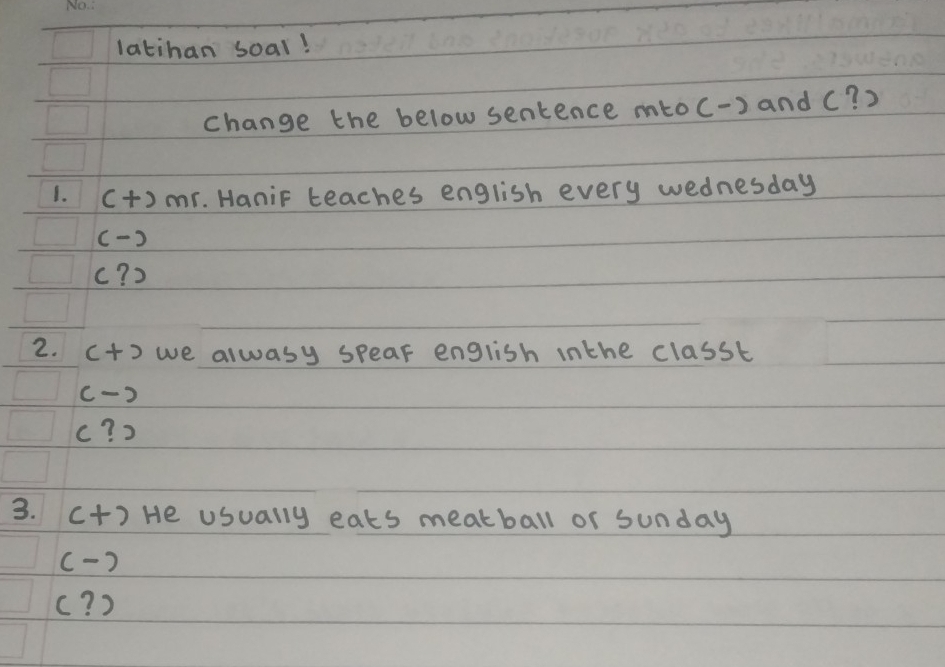 latihan soal!
change the below sentence mtoc-) and (? )
1. (+) mr. HaniF teaches english every wednesday
( )
c? )
2. ct) we alwasy speak english inthe classt
c-)
c? )
3. c+) He usually eats meatball or sunday
(- )
c? )