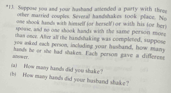 Suppose you and your husband attended a party with three 
other married couples. Several handshakes took place. No 
one shook hands with himself (or herself) or with his (or her) 
spouse, and no one shook hands with the same person more 
than once. After all the handshaking was completed, suppose 
you asked each person, including your husband, how many 
hands he or she had shaken. Each person gave a different 
answer. 
(a) How many hands did you shake? 
(b) How many hands did your husband shake?