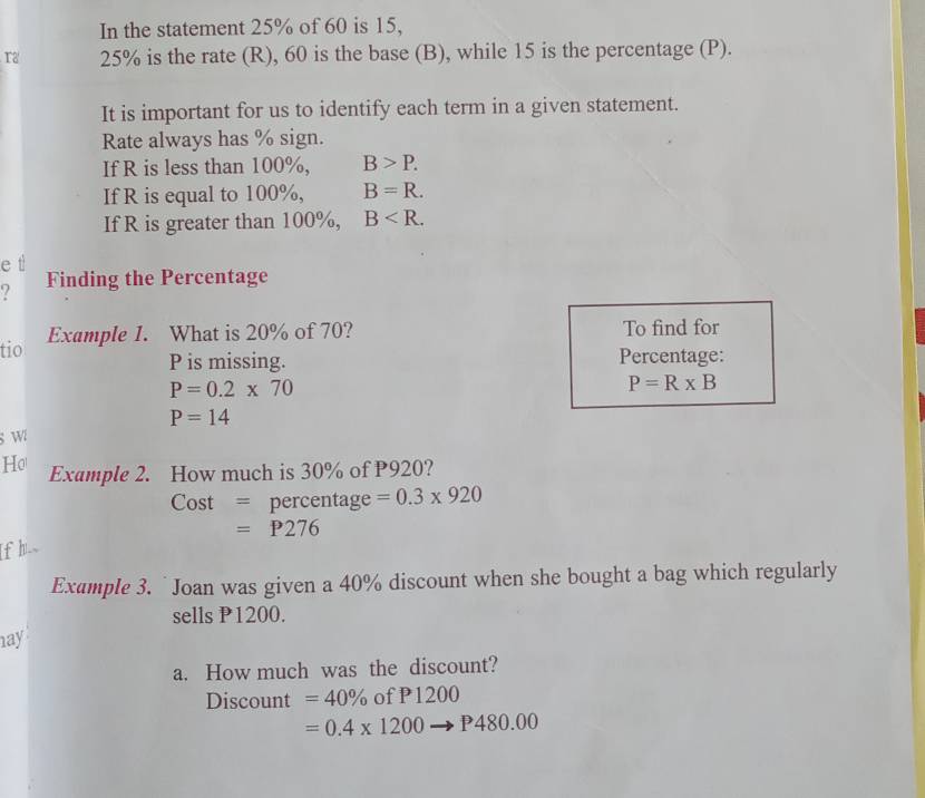 In the statement 25% of 60 is 15, 
Ta 25% is the rate (R), 60 is the base (B), while 15 is the percentage (P). 
It is important for us to identify each term in a given statement. 
Rate always has % sign. 
If R is less than 100%, B>P. 
If R is equal to 100%, B=R. 
If R is greater than 100%, B . 
e ti 
Finding the Percentage 
tio Example 1. What is 20% of 70? To find for
P is missing. Percentage:
P=0.2* 70
P=R* B
P=14
wi 
Ho Example 2. How much is 30% of P920? 
C st = percentage =0.3* 920
)
=P276
[f h_ 
Example 3. `Joan was given a 40% discount when she bought a bag which regularly 
sells P1200. 
ay 
a. How much was the discount? 
Discount =40% ofP1200
=0.4* 1200to P480.00