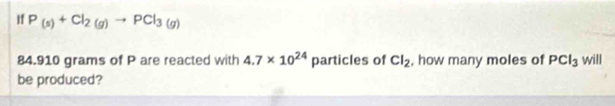 If P_(s)+Cl_2(g)to PCl_3(g)
84.910 grams of P are reacted with 4.7* 10^(24) particles of Cl_2 , how many moles of PCl_3 will 
be produced?