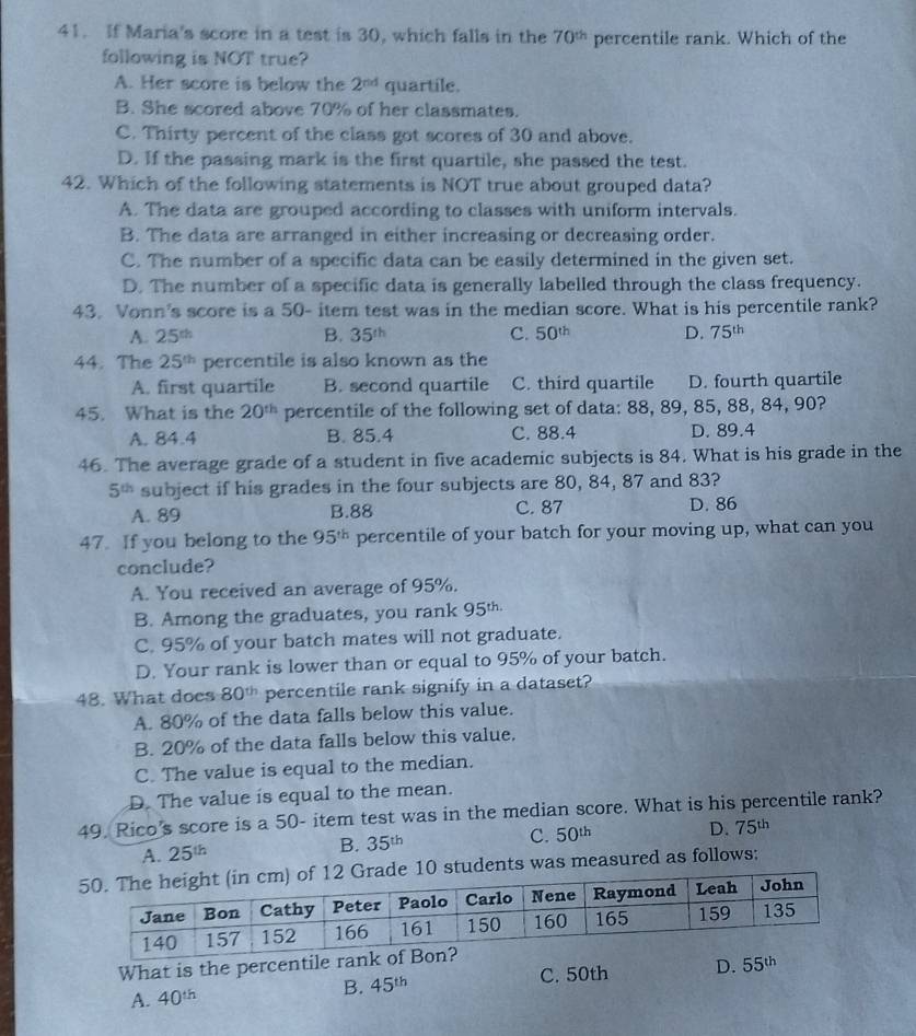 If Maria's score in a test is 30, which falls in the 70^(th) percentile rank. Which of the
following is NOT true?
A. Her score is below the 2^(nd) quartile.
B. She scored above 70% of her classmates.
C. Thirty percent of the class got scores of 30 and above.
D. If the passing mark is the first quartile, she passed the test.
42. Which of the following statements is NOT true about grouped data?
A. The data are grouped according to classes with uniform intervals.
B. The data are arranged in either increasing or decreasing order.
C. The number of a specific data can be easily determined in the given set.
D. The number of a specific data is generally labelled through the class frequency.
43. Vonn's score is a 50- item test was in the median score. What is his percentile rank?
A. 25^(th) B. 35^(th) C. 50^(th) D. 75^(th)
44. The 25^(th) percentile is also known as the
A. first quartile B. second quartile C. third quartile D. fourth quartile
45. What is the 20^(th) percentile of the following set of data: 88, 89, 85, 88, 84, 90?
A. 84.4 B. 85.4 C. 88.4 D. 89.4
46. The average grade of a student in five academic subjects is 84. What is his grade in the
5^(th) subject if his grades in the four subjects are 80, 84, 87 and 83?
A. 89 B.88 C. 87 D. 86
47. If you belong to the 95^(th) percentile of your batch for your moving up, what can you
conclude?
A. You received an average of 95%.
B. Among the graduates, you rank 95^(th.)
C. 95% of your batch mates will not graduate.
D. Your rank is lower than or equal to 95% of your batch.
48. What does 80^(th) percentile rank signify in a dataset?
A. 80% of the data falls below this value.
B. 20% of the data falls below this value.
C. The value is equal to the median.
D. The value is equal to the mean.
49. Rico’s score is a 50- item test was in the median score. What is his percentile rank?
A. 25^(th)
B. 35^(th) C. 50^(th) D. 75^(th)
10 students was measured as follows:
What is the percentile rank
A. 40^(th) C. 50th D. 55^(th)
B. 45^(th)