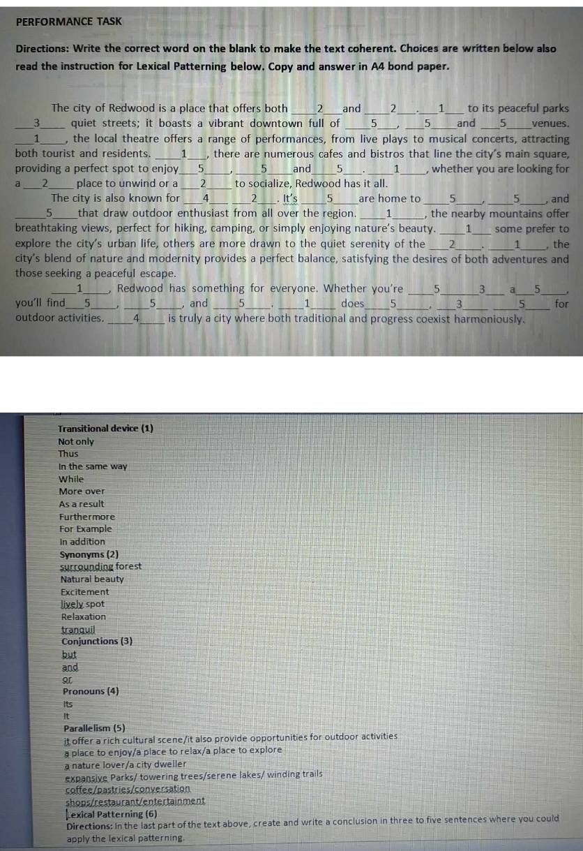 PERFORMANCE TASK
Directions: Write the correct word on the blank to make the text coherent. Choices are written below also
read the instruction for Lexical Patterning below. Copy and answer in A4 bond paper.
The city of Redwood is a place that offers both 2 _and 2 、 1 to its peaceful parks
__3____ quiet streets; it boasts a vibrant downtown full of _5 _ 5 _and _5_ venues.
_1__ , the local theatre offers a range of performances, from live plays to musical concerts, attracting
both tourist and residents. . ____1___, there are numerous cafes and bistros that line the city's main square,
providing a perfect spot to enjoy___5__ _, ___5___ and ___5___. ____1___ , whether you are looking for
a ___2____ place to unwind or a ___2____ to socialize, Redwood has it all.
The city is also known for ______4. ___ ___2 _____. It's ___5 ____are home to 5 , and
__5 ;__ that draw outdoor enthusiast from all over the region. __1 ___5 , the nearby mountains offer
breathtaking views, perfect for hiking, camping, or simply enjoying nature's beauty. ____ 1 __ some prefer to
explore the city's urban life, others are more drawn to the quiet serenity of the ___2___. _ 1 _, the
city's blend of nature and modernity provides a perfect balance, satisfying the desires of both adventures and
those seeking a peaceful escape.
___1____ , Redwood has something for everyone. Whether you're 5 3 a 5
you'll find____5_ _____, ___5. , and _5 . 1 does 5 __. _−3_ _5 _for
outdoor activities. __4 _    is truly a city where both traditional and progress coexist harmoniously.
Transitional device (1)
Not only
Thus
In the same way
While
More over
As a result
Furthermore
For Example
in addition
Synonyms (2)
surrounding forest
Natural beauty
Excitement
lively spot
Relaxation
tranquil
Conjunctions (3)
but
and
Pronouns (4)
Its
It
Parallelism (5)
it offer a rich cultural scene/it also provide opportunities for outdoor activities
a place to enjoy/a place to relax/a place to explore
a nature lover/a city dweller
expansive Parks/ towering trees/serene lakes/ winding trails
coffee/pastries/conversation
shops/restaurant/entertainment
exical Patterning (6)
Directions: In the last part of the text above, create and write a conclusion in three to five sentences where you could
apply the lexical patterning.