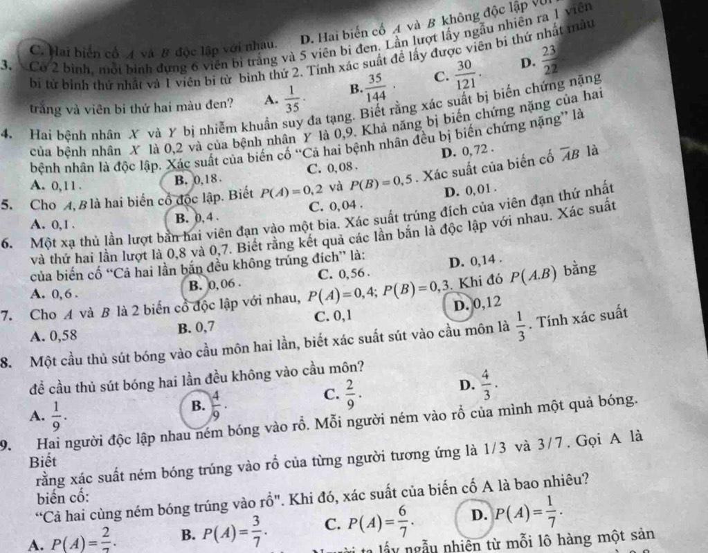 D. Hai biến cố A và B không độc lập Vũ
3. Cơ 2 bình, mỗi bình dựng 6 viên bi trắng và 5 viên bi đen. Lần lượt lấy ngẫu nhiên ra 1 viên
C. Hai biển cổ 4 và B độc lập với nhau.
bị tử bình thứ nhất và 1 viên bị từ binh thứ 2. Tính xác suất đề lấy được viên bi thứ nhất màu
trắng và viên bi thứ hai màu đen? A.  1/35 · B.  35/144 · C.  30/121 .
D.  23/22 
4 Hai bệnh nhân X và Y bị nhiễm khuẩn suy đa tạng. Biết rằng xác suất bị biến chứng nặng
của bệnh nhân X là 0,2 và của bệnh nhân Y là 0,9. Khả năng bị biến chứng nặng của hai
bệnh nhân là độc lập. Xác suất của biến cố “Cả hai bệnh nhân đều bị biến chứng nặng” là
D. 0, 72 .
A. 0,11 . B. 0,18 . C. 0, 08 .
5. Cho 4, B là hai biến cổ độc lập. Biết P(A)=0,2 và P(B)=0,5. Xác suất của biến cố overline AB là
A. 0,1 . B. 0, 4 . C. 0,04 . D. 0, 01 .
6. Một xạ thủ lần lượt bản hai viên đạn vào một bia. Xác suất trúng đích của viên đạn thứ nhất
và thứ hai lần lượt là 0,8 và 0,7. Biết rằng kết quả các lần bắn là độc lập với nhau. Xác suất
của biến cố “Cả hai lần bản đều không trúng đích” là:
A. 0,6 . B. 0,06 . C. 0,56 . D. 0,14 .
7. Cho A và B là 2 biến cổ độc lập với nhau, P(A)=0,4;P(B)=0,3. Khi đó P(A.B) bằng
C. 0,1 D. 0,12
A. 0,58 B. 0,7
8. Một cầu thủ sút bóng vào cầu môn hai lần, biết xác suất sút vào cầu môn là  1/3 . Tính xác suất
đề cầu thủ sút bóng hai lần đều không vào cầu môn?
A.  1/9 .
B.  4/9 .
C.  2/9 .
D.  4/3 .
9. Hai người độc lập nhau ném bóng vào rỗ. Mỗi người ném vào rỗ của mình một quả bóng.
rằng xác suất ném bóng trúng vào rồ của từng người tương ứng là 1/3 và 3/7. Gọi A là
Biết
biến cố:
“Cả hai cùng ném bóng trúng vào rhat O'' '. Khi đó, xác suất của biến cố A là bao nhiêu?
A. P(A)= 2/7 . B. P(A)= 3/7 . C. P(A)= 6/7 . D. P(A)= 1/7 .
ta lấy ngẫu nhiên từ mỗi lô hàng một sản