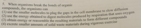 When organisms break the bonds of organic
compounds, the organisms can
(1) use the smaller molecules to plug the gaps in the cell membrane to slow diffusion
(2) use the energy obtained to digest molecules produced by respiration that uses oxygen
(3) obtain energy or reassemble the resulting materials to form different compounds
(4) excrete smaller amounts of solid waste materials during vigorous exercise