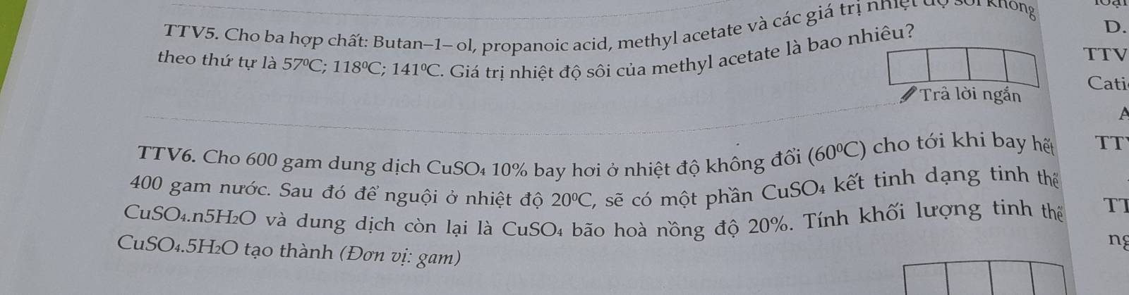 TTV5. Cho ba hợp chất: Butan−1- ol, propanoic acid, methyl acetate và các giá trị nhệt dy 1 3or knöng 
theo thứ tự là 57°C; 118°C; 141°C Giá trị nhiệt độ sôi của methyl acetate là bao nhiêu? 
D. 
TTV 
Cati 
Trả lời ngắn 
A 
TTV6. Cho 600 gam dung dịch CuSO₄ 10% bay hơi ở nhiệt độ không đổi (60°C) cho tới khi bay hết TT
400 gam nước. Sau đó để nguội ở nhiệt độ 20°C, C, sẽ có một phần CuSO₄ kết tinh dạng tinh thể 
CuSO₄. n5H₂O và dung dịch còn lại là CuSO₄ bão hoà nồng độ 20%. Tính khối lượng tinh thể TT 
ng 
CuSO₄. 5H₂O tạo thành (Đơn vị: gam)