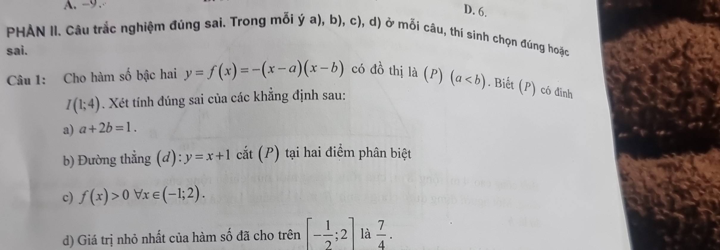 -9.
D. 6.
PHAN II. Câu trắc nghiệm đúng sai. Trong mỗi ý a), b), c), d) ở mỗi câu, thí sinh chọn đúng hoặc
sai.
Câu 1: Cho hàm số bậc hai y=f(x)=-(x-a)(x-b) có đồ thị là (P)(a. Biết (P) có đinh
I(1;4). Xét tính đúng sai của các khẳng định sau:
a) a+2b=1. 
b) Đường thẳng (d): y=x+1 cắt (P) tại hai điểm phân biệt
c) f(x)>0 forall x∈ (-1;2). 
d) Giá trị nhỏ nhất của hàm số đã cho trên [- 1/2 ;2] là  7/4 .