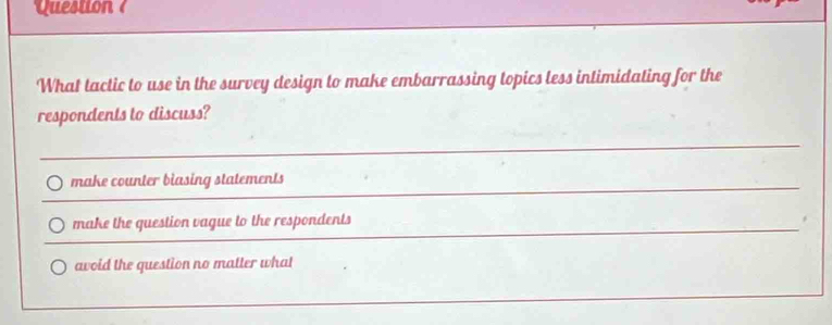 Question ?
What tactic to use in the survey design to make embarrassing topics less intimidating for the
respondents to discuss?
make counter biasing statements
make the question vague to the respondents
avoid the question no matter what