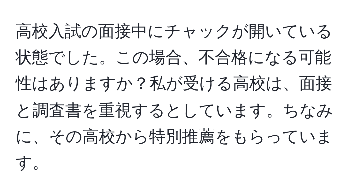 高校入試の面接中にチャックが開いている状態でした。この場合、不合格になる可能性はありますか？私が受ける高校は、面接と調査書を重視するとしています。ちなみに、その高校から特別推薦をもらっています。