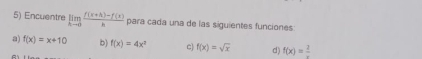 Encuentre limlimits _xto 0 (f(x+h)-f(x))/h  para cada una de las siguientes funciones
a) f(x)=x+10 b) f(x)=4x^2 c f(x)=sqrt(x) d) f(x)=frac 2