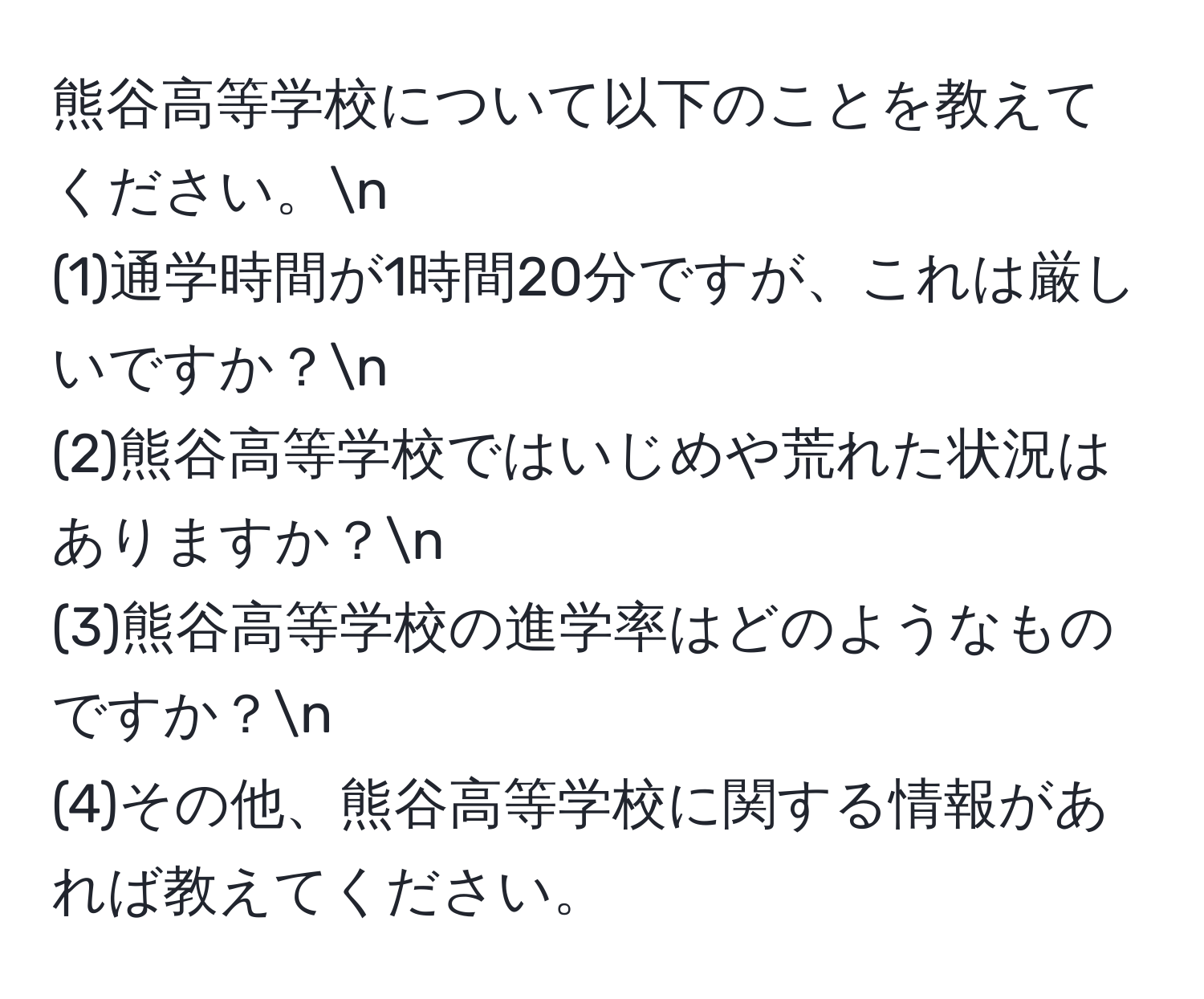 熊谷高等学校について以下のことを教えてください。n
(1)通学時間が1時間20分ですが、これは厳しいですか？n
(2)熊谷高等学校ではいじめや荒れた状況はありますか？n
(3)熊谷高等学校の進学率はどのようなものですか？n
(4)その他、熊谷高等学校に関する情報があれば教えてください。