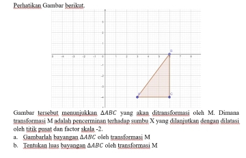 transformasi M adalah pencerminan terhadap sumbu X yang dilanjutkan dengan dilatasi
oleh titik pusat dan factor skala -2.
a. Gambarlah bayangan ∆ABC oleh transformasi M
b. Tentukan luas bayangan △ ABC oleh transformasi M