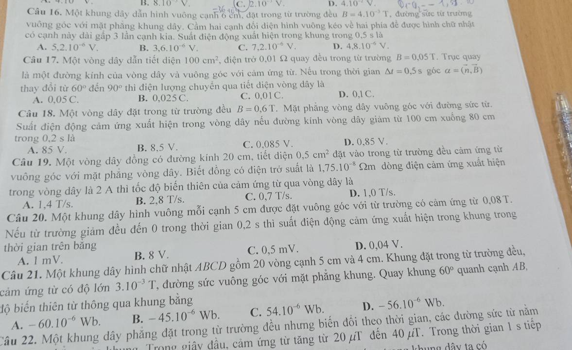 B. 8.10^(-3)V. C. 2.10^(-3)V. D. 4.10^(-2)V.
Câu 16. Một khung dây dẫn hình vuông cạnh 6 cm, đặt trong từ trường đều B=4.10^(-3)T , đường sức từ trường
vuông góc với mặt phẳng khung dây. Cầm hai cạnh đối diện hình vuông kéo về hai phía để được hình chữ nhật
có cạnh này dài gấp 3 lần cạnh kia. Suất điện động xuất hiện trong khung trong 0,5 s là
A. 5,2.10^(-6)V. B. 3,6.10^(-6)V. C. 7,2.10^(-6)V. D. 4,8.10^(-6)V.
Câu 17. Một vòng dây dẫn tiết diện 100cm^2 , điện trở 0,01 Ω quay đều trong từ trường B=0,05T. Trục quay
là một đường kính của vòng dây và vuông góc với cảm ứng từ. Nếu trong thời gian △ t=0,5 S góc alpha =(vector n,vector B)
thay đổi từ 60° đến 90° thì điện lượng chuyển qua tiết diện vòng dây là
A. 0,05 C. B. 0,025 C. C. 0,01 C. D. 0,1 C.
Câu 18. Một vòng dây đặt trong từ trường đều B=0,6T.  Mặt phẳng vòng dây vuông góc với đường sức từ.
Suất điện động cảm ứng xuất hiện trong vòng dây nếu đường kính vòng dây giảm từ 100 cm xuống 80 cm
trong 0,2 s là
A. 85 V. B. 8,5 V. C. 0,085 V. D. 0,85 V.
Câu 19. Một vòng dây đồng có đường kính 20 cm, tiết diện 0,5cm^2 đặt vào trong từ trường đều cảm ứng từ
vuông góc với mặt phẳng vòng dây. Biết đồng có điện trở suất là 1,75.10^(-8) Sm dòng điện cảm ứng xuất hiện
trong vòng dây là 2 A thì tốc độ biến thiên của cảm ứng từ qua vòng dây là
A. 1,4 T/s. B. 2,8 T/s. C. 0,7 T/s. D. 1,0 T/s.
Câu 20. Một khung dây hình vuông mỗi cạnh 5 cm được đặt vuông góc với từ trường có cảm ứng từ 0,08 T.
Nếu từ trường giảm đều đến 0 trong thời gian 0,2 s thì suất điện động cảm ứng xuất hiện trong khung trong
thời gian trên bǎng D. 0,04 V.
A. l mV. B. 8 V. C. 0,5 mV.
Câu 21. Một khung dây hình chữ nhật ABCD gồm 20 vòng cạnh 5 cm và 4 cm. Khung đặt trong từ trường đều,
cảm ứng từ có độ lớn 3.10^(-3)T 1, đường sức vuông góc với mặt phẳng khung. Quay khung 60° quanh cạnh AB,
độ biến thiên từ thông qua khung bằng
A. -60.10^(-6)Wb. B. -45.10^(-6)Wb. C. 54.10^(-6)Wb. D. -56.10^(-6)Wb.
Câu 22. Một khung dây phẳng đặt trong từ trường đều nhưng biến đổi theo thời gian, các đường sức từ nằm
Trong giây đầu, cảm ứng từ tăng từ 20 µT đến 40 μT. Trong thời gian 1 s tiếp
th ng dây ta có