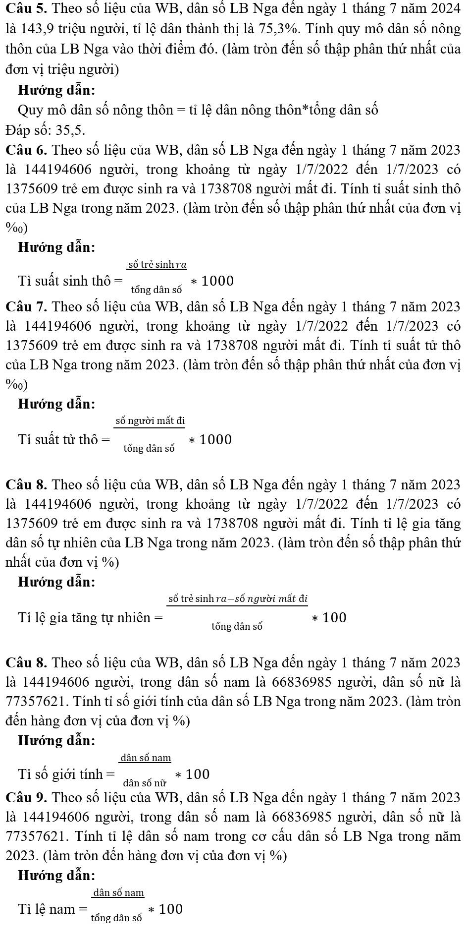 Theo số liệu của WB, dân số LB Nga đến ngày 1 tháng 7 năm 2024
là 143,9 triệu người, tỉ lệ dân thành thị là 75,3%. Tính quy mô dân số nông
thôn của LB Nga vào thời điểm đó. (làm tròn đến số thập phân thứ nhất của
đơn vị triệu người)
Hướng dẫn:
Quy mô dân số nông thôn = tỉ lệ dân nông thôn*tổng dân số
Đáp số: 35,5.
Câu 6. Theo số liệu của WB, dân số LB Nga đến ngày 1 tháng 7 năm 2023
là 144194606 người, trong khoảng từ ngày 1/7/2022 đến 1/7/2023 có
1375609 trẻ em được sinh ra và 1738708 người mất đi. Tính tỉ suất sinh thô
của LB Nga trong năm 2023. (làm tròn đến số thập phân thứ nhất của đơn vị
%0)
Hướng dẫn:
Tỉ suất sinh thhat o=frac s6trhat esin hrathat ongdhat anshat o*1000
Câu 7. Theo số liệu của WB, dân số LB Nga đến ngày 1 tháng 7 năm 2023
là 144194606 người, trong khoảng từ ngày 1/7/2022 đến 1, 7/202 3 có
1375609 trẻ em được sinh ra và 1738708 người mất đi. Tính tỉ suất tử thô
của LB Nga trong năm 2023. (làm tròn đến số thập phân thứ nhất của đơn vị
%0)
Hướng dẫn:
Ti suất tử thhat o= s6ngubimstdi/tingdans6 *1000
Câu 8. Theo số liệu của WB, dân số LB Nga đến ngày 1 tháng 7 năm 2023
là 144194606 người, trong khoảng từ ngày 1/7/2022 đến  1 1/7/202 3 có
1375609 trẻ em được sinh ra và 1738708 người mất đi. Tính tỉ lệ gia tăng
dân số tự nhiên của LB Nga trong năm 2023. (làm tròn đến số thập phân thứ
nhất của đơn vị %)
Hướng dẫn:
Tỉ lệ gia tăng tự nhiên = (s6tresin hra-s6ngubimitdi)/t6ngdans6 *100
Câu 8. Theo số liệu của WB, dân số LB Nga đến ngày 1 tháng 7 năm 2023
là 144194606 người, trong dân số nam là 66836985 người, dân số nữ là
77357621. Tính tỉ số giới tính của dân số LB Nga trong năm 2023. (làm tròn
đến hàng đơn vị của đơn vị %)
Hướng dẫn:
Tỉ số giới tính = dans6nam/dans6nir *100
Câu 9. Theo số liệu của WB, dân số LB Nga đến ngày 1 tháng 7 năm 2023
là 144194606 người, trong dân số nam là 66836985 người, dân số nữ là
77357621. Tính tỉ lệ dân số nam trong cơ cấu dân số LB Nga trong năm
2023. (làm tròn đến hàng đơn vị của đơn vị %)
Hướng dẫn:
T ilenam= dans6nam/t6ngdans6 *100