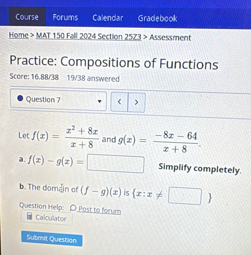 Course Forums Calendar Gradebook 
Home > MAT 150 Fall 2024 Section 25Z3 > Assessment 
Practice: Compositions of Functions 
Score: 16.88/38 19/38 answered 
Question 7 < > 
Let f(x)= (x^2+8x)/x+8  and g(x)= (-8x-64)/x+8 . 
a. f(x)-g(x)=□ Simplify completely. 
b. The domæin of (f-g)(x) is  x:x!= □ 
Question Help: D Post to forum 
Calculator 
Submit Question